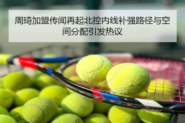 周琦加盟传闻再起北控内线补强路径与空间分配引发热议