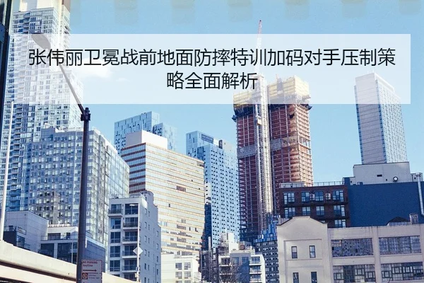 张伟丽卫冕战前地面防摔特训加码对手压制策略全面解析