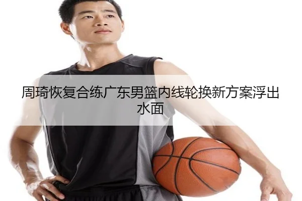 周琦恢复合练广东男篮内线轮换新方案浮出水面